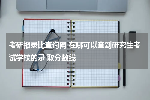 考研报录比查询网 在哪可以查到研究生考试学校的录 取分数线