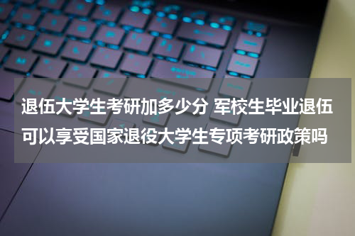 退伍大学生考研加多少分 军校生毕业退伍可以享受国家退役大学生专项考研政策吗