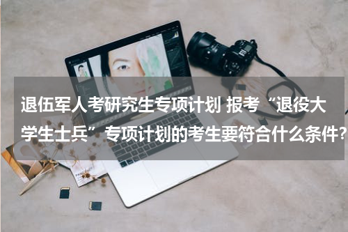 退伍军人考研究生专项计划 报考“退役大学生士兵”专项计划的考生要符合什么条件？