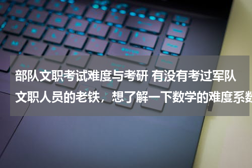 部队文职考试难度与考研 有没有考过军队文职人员的老铁，想了解一下数学的难度系数。