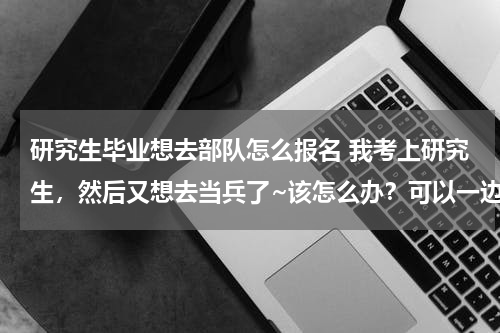 研究生毕业想去部队怎么报名 我考上研究生，然后又想去当兵了~该怎么办？可以一边上研究生一边当兵吗
