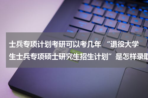 士兵专项计划考研可以考几年 “退役大学生士兵专项硕士研究生招生计划”是怎样录取的
