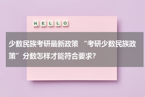 少数民族考研最新政策 “考研少数民族政策”分数怎样才能符合要求？