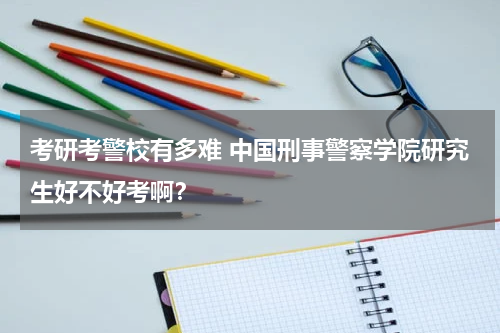 考研考警校有多难 中国刑事警察学院研究生好不好考啊？