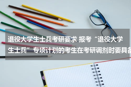 退役大学生士兵考研要求 报考“退役大学生士兵”专项计划的考生在考研调剂时要具备哪些条件?