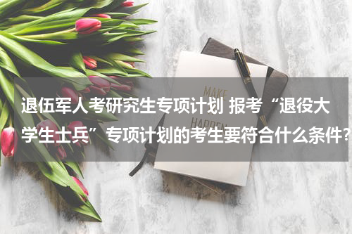退伍军人考研究生专项计划 报考“退役大学生士兵”专项计划的考生要符合什么条件？