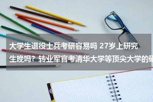 大学生退役士兵考研容易吗 27岁上研究生晚吗？转业军官考清华大学等顶尖大学的研究生有多难？