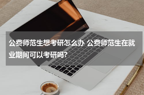 公费师范生想考研怎么办 公费师范生在就业期间可以考研吗?