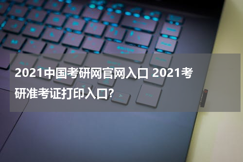 2021中国考研网官网入口 2021考研准考证打印入口？