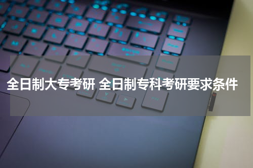 全日制大专考研 全日制专科考研要求条件