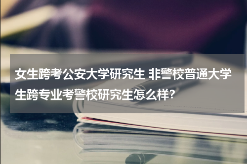 女生跨考公安大学研究生 非警校普通大学生跨专业考警校研究生怎么样？