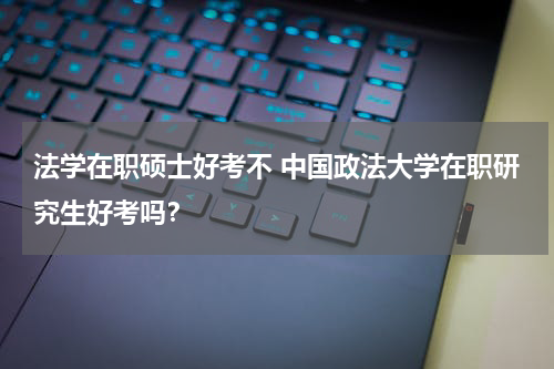 法学在职硕士好考不 中国政法大学在职研究生好考吗？