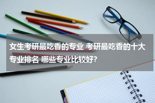 女生考研最吃香的专业 考研最吃香的十大专业排名 哪些专业比较好？