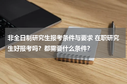 非全日制研究生报考条件与要求 在职研究生好报考吗？都需要什么条件？