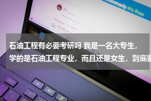 石油工程有必要考研吗 我是一名大专生，学的是石油工程专业，而且还是女生，到底要考研对于我来说合适吗