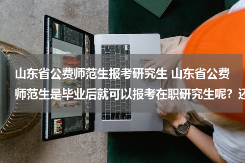 山东省公费师范生报考研究生 山东省公费师范生是毕业后就可以报考在职研究生呢？还是要工作一年以后才能报考？