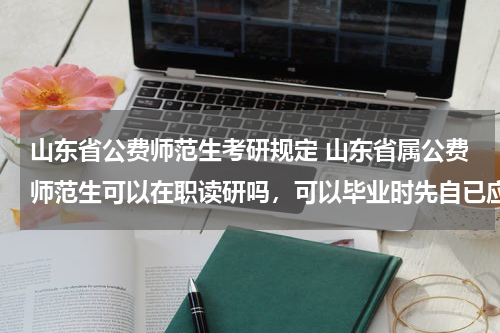 山东省公费师范生考研规定 山东省属公费师范生可以在职读研吗，可以毕业时先自已应聘相关规定的学校吗？应聘不上再让国家分配？