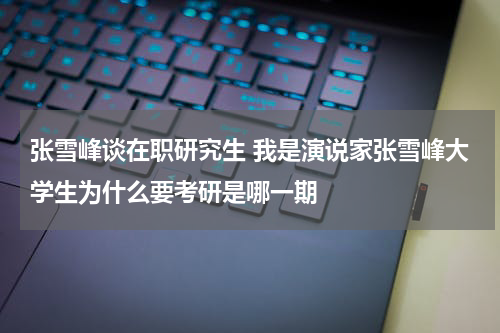 张雪峰谈在职研究生 我是演说家张雪峰大学生为什么要考研是哪一期
