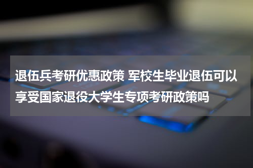 退伍兵考研优惠政策 军校生毕业退伍可以享受国家退役大学生专项考研政策吗