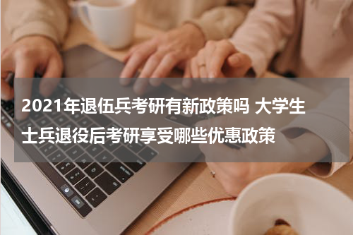 2021年退伍兵考研有新政策吗 大学生士兵退役后考研享受哪些优惠政策