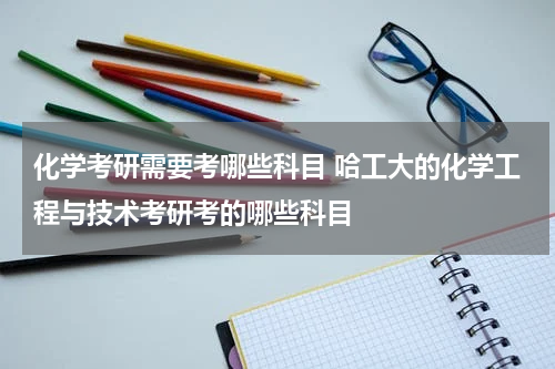 化学考研需要考哪些科目 哈工大的化学工程与技术考研考的哪些科目