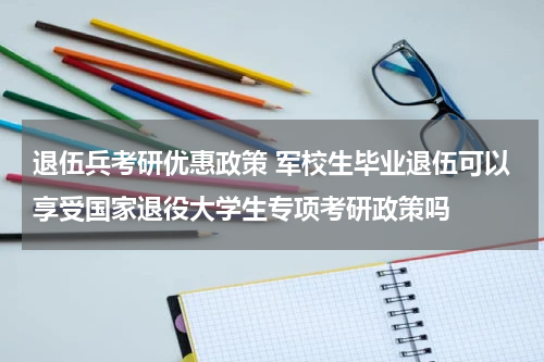 退伍兵考研优惠政策 军校生毕业退伍可以享受国家退役大学生专项考研政策吗