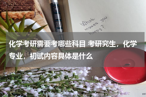 化学考研需要考哪些科目 考研究生，化学专业，初试内容具体是什么