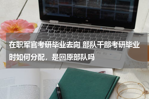在职军官考研毕业去向 部队干部考研毕业时如何分配，是回原部队吗