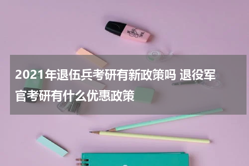 2021年退伍兵考研有新政策吗 退役军官考研有什么优惠政策