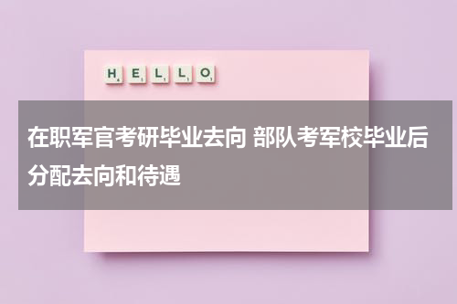 在职军官考研毕业去向 部队考军校毕业后分配去向和待遇