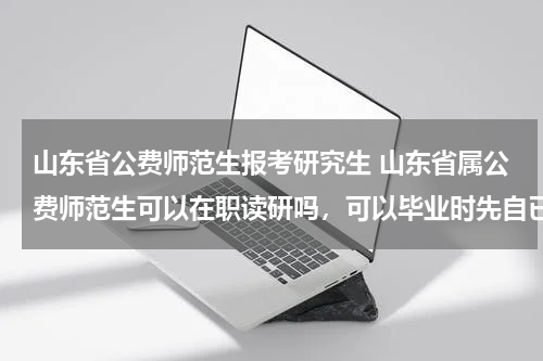 山东省公费师范生报考研究生 山东省属公费师范生可以在职读研吗，可以毕业时先自已应聘相关规定的学校吗？应聘不上再让国家分配？