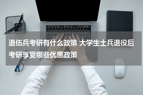 退伍兵考研有什么政策 大学生士兵退役后考研享受哪些优惠政策