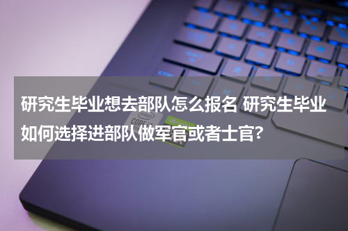 研究生毕业想去部队怎么报名 研究生毕业如何选择进部队做军官或者士官?