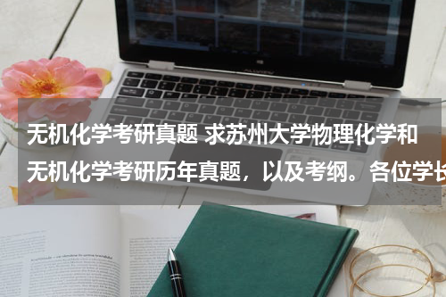 无机化学考研真题 求苏州大学物理化学和无机化学考研历年真题，以及考纲。各位学长学姐拜托了~~
