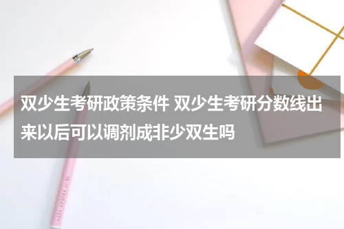 双少生考研政策条件 双少生考研分数线出来以后可以调剂成非少双生吗