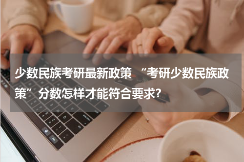 少数民族考研最新政策 “考研少数民族政策”分数怎样才能符合要求？