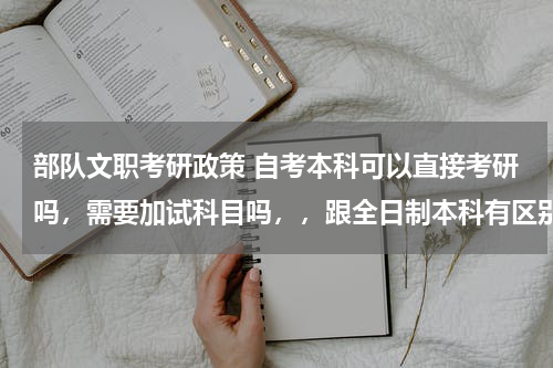部队文职考研政策 自考本科可以直接考研吗，需要加试科目吗，，跟全日制本科有区别吗，会不会受歧视?