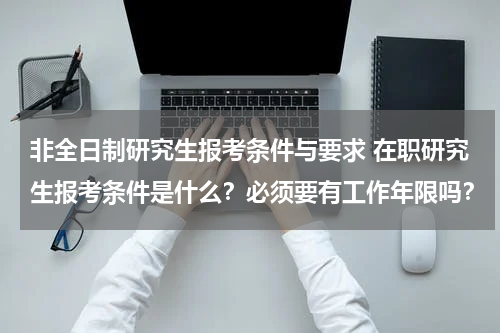 非全日制研究生报考条件与要求 在职研究生报考条件是什么？必须要有工作年限吗？