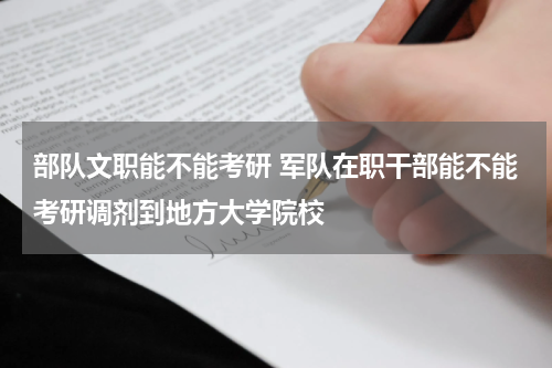 部队文职能不能考研 军队在职干部能不能考研调剂到地方大学院校