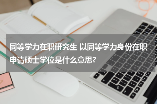 同等学力在职研究生 以同等学力身份在职申请硕士学位是什么意思?
