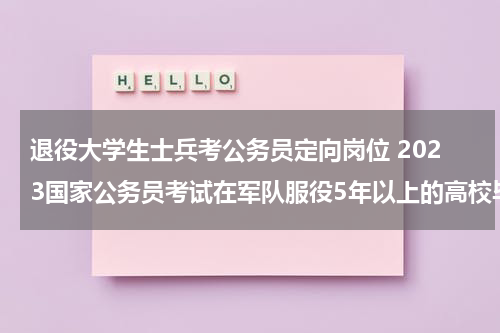 退役大学生士兵考公务员定向岗位 2023国家公务员考试在军队服役5年以上的高校毕业生退役士兵是否可以报考定向招考职位？