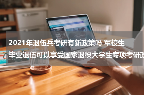 2021年退伍兵考研有新政策吗 军校生毕业退伍可以享受国家退役大学生专项考研政策吗