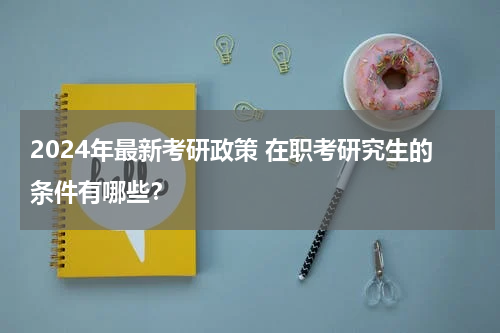 2024年最新考研政策 在职考研究生的条件有哪些？