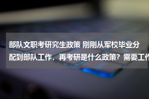 部队文职考研究生政策 刚刚从军校毕业分配到部队工作，再考研是什么政策？需要工作几年才能考？可以报考地方大学么？