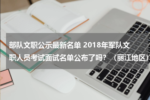 部队文职公示最新名单 2018年军队文职人员考试面试名单公布了吗？（丽江地区）