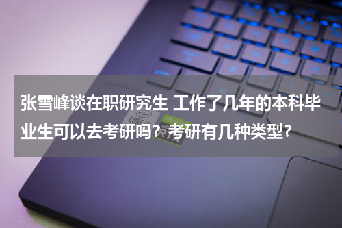 张雪峰谈在职研究生 工作了几年的本科毕业生可以去考研吗？考研有几种类型？