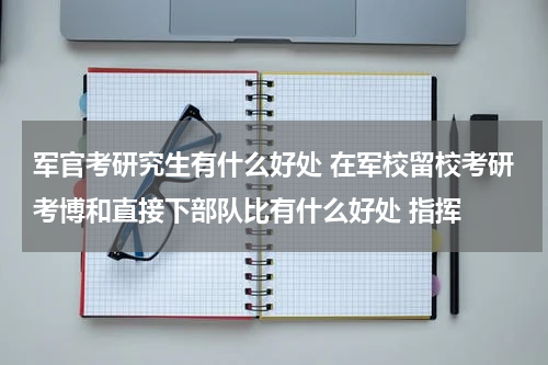 军官考研究生有什么好处 在军校留校考研考博和直接下部队比有什么好处 指挥