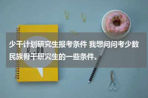 少干计划研究生报考条件 我想问问考少数民族骨干研究生的一些条件。