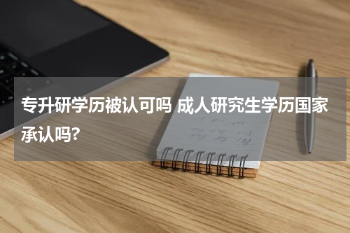 专升研学历被认可吗 成人研究生学历国家承认吗?