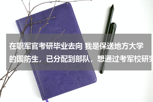 在职军官考研毕业去向 我是保送地方大学的国防生，已分配到部队，想通过考军校研究生调单位。可行吗？军校毕业了是否会再分配